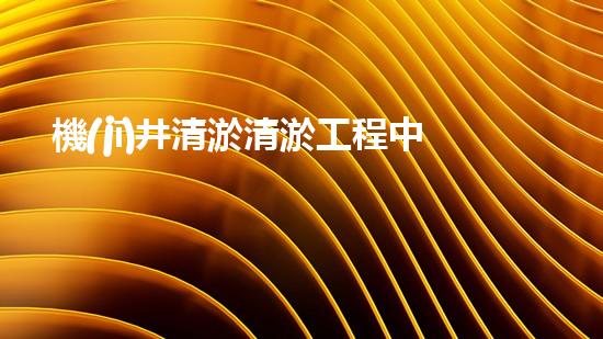 機(jī)井清淤清淤工程中的關(guān)鍵技術(shù)與實(shí)踐探討，你能否了解其背后的秘密與挑戰(zhàn)？